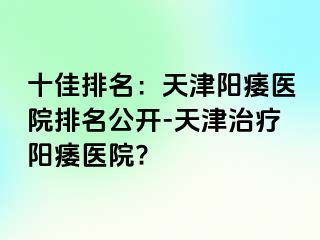 十佳排名：天津阳痿医院排名公开-天津治疗阳痿医院?