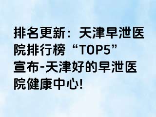 排名更新：天津早泄医院排行榜“TOP5”宣布-天津好的早泄医院健康中心!