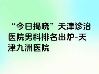 “今日揭晓”天津诊治医院男科排名出炉-天津九洲医院