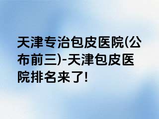 天津专治包皮医院(公布前三)-天津包皮医院排名来了!