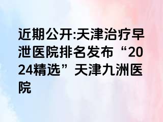 近期公开:天津治疗早泄医院排名发布“2024精选”天津九洲医院