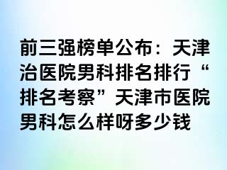 前三强榜单公布：天津治医院男科排名排行“排名考察”天津市医院男科怎么样呀多少钱