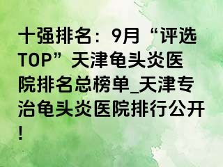 十强排名：9月“评选TOP”天津龟头炎医院排名总榜单_天津专治龟头炎医院排行公开!