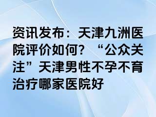 资讯发布：天津九洲医院评价如何？“公众关注”天津男性不孕不育治疗哪家医院好