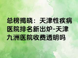 总榜揭晓：天津性疾病医院排名新出炉-天津九洲医院收费透明吗