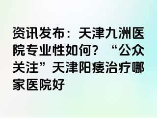 资讯发布：天津九洲医院专业性如何？“公众关注”天津阳痿治疗哪家医院好