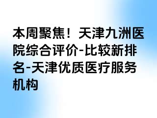 本周聚焦！天津九洲医院综合评价-比较新排名-天津优质医疗服务机构