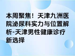 本周聚焦！天津九洲医院泌尿科实力与位置解析-天津男性健康诊疗新选择