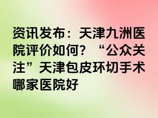 资讯发布：天津九洲医院评价如何？“公众关注”天津包皮环切手术哪家医院好