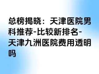 总榜揭晓：天津医院男科推荐-比较新排名-天津九洲医院费用透明吗