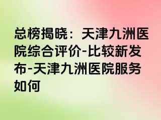 总榜揭晓：天津九洲医院综合评价-比较新发布-天津九洲医院服务如何