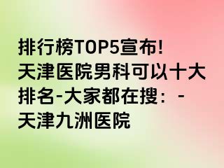 排行榜TOP5宣布!天津医院男科可以十大排名-大家都在搜：-天津九洲医院