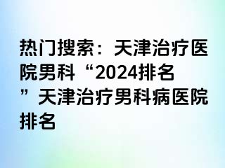 热门搜索：天津治疗医院男科“2024排名”天津治疗男科病医院排名