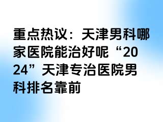 重点热议：天津男科哪家医院能治好呢“2024”天津专治医院男科排名靠前