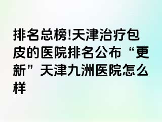 排名总榜!天津治疗包皮的医院排名公布“更新”天津九洲医院怎么样