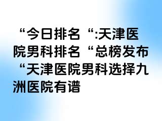 “今日排名“:天津医院男科排名“总榜发布“天津医院男科选择九洲医院有谱