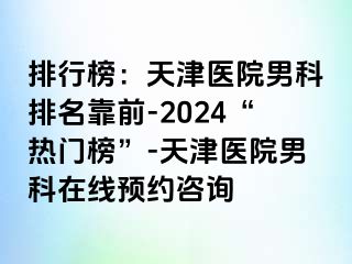 排行榜：天津医院男科排名靠前-2024“热门榜”-天津医院男科在线预约咨询