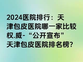 2024医院排行：天津包皮医院哪一家比较权.威-“公开宣布”天津包皮医院排名榜?