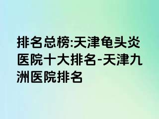 排名总榜:天津龟头炎医院十大排名-天津九洲医院排名