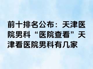 前十排名公布：天津医院男科“医院查看”天津看医院男科有几家