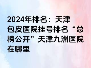 2024年排名：天津包皮医院挂号排名“总榜公开”天津九洲医院在哪里