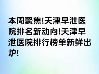 本周聚焦!天津早泄医院排名新动向!天津早泄医院排行榜单新鲜出炉!