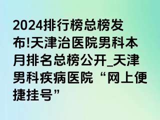 2024排行榜总榜发布!天津治医院男科本月排名总榜公开_天津男科疾病医院“网上便捷挂号”