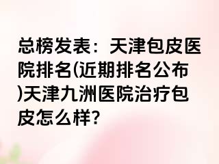 总榜发表：天津包皮医院排名(近期排名公布)天津九洲医院治疗包皮怎么样?