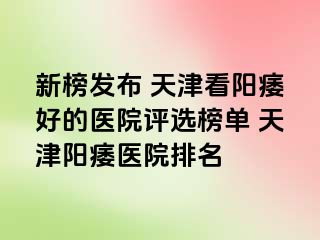 新榜发布 天津看阳痿好的医院评选榜单 天津阳痿医院排名