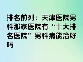 排名前列：天津医院男科那家医院有“十大排名医院”男科病能治好吗