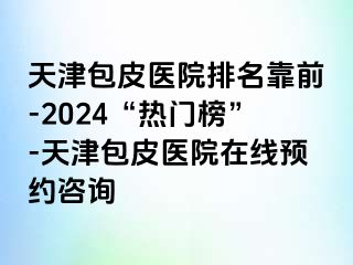 天津包皮医院排名靠前-2024“热门榜”-天津包皮医院在线预约咨询