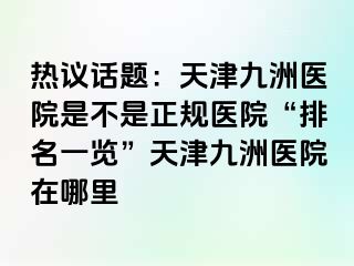 热议话题：天津九洲医院是不是正规医院“排名一览”天津九洲医院在哪里