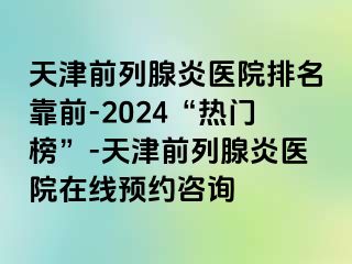 天津前列腺炎医院排名靠前-2024“热门榜”-天津前列腺炎医院在线预约咨询