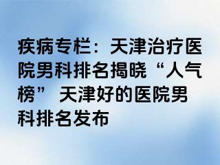 疾病专栏：天津治疗医院男科排名揭晓“人气榜” 天津好的医院男科排名发布