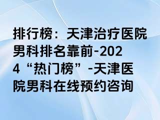 排行榜：天津治疗医院男科排名靠前-2024“热门榜”-天津医院男科在线预约咨询