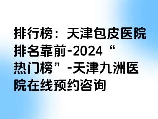 排行榜：天津包皮医院排名靠前-2024“热门榜”-天津九洲医院在线预约咨询