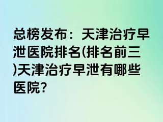 总榜发布：天津治疗早泄医院排名(排名前三)天津治疗早泄有哪些医院?