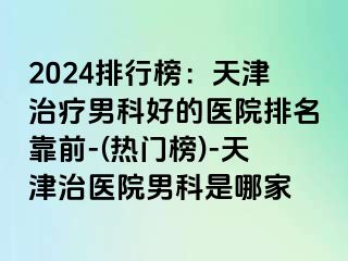 2024排行榜：天津治疗男科好的医院排名靠前-(热门榜)-天津治医院男科是哪家