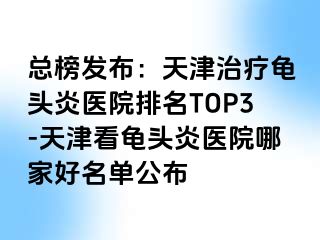 总榜发布：天津治疗龟头炎医院排名TOP3-天津看龟头炎医院哪家好名单公布