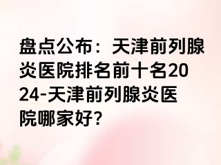 盘点公布：天津前列腺炎医院排名前十名2024-天津前列腺炎医院哪家好?