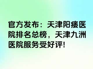 官方发布：天津阳痿医院排名总榜，天津九洲医院服务受好评!