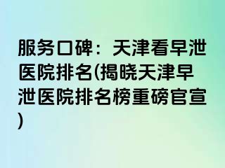 服务口碑：天津看早泄医院排名(揭晓天津早泄医院排名榜重磅官宣)