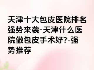 天津十大包皮医院排名强势来袭-天津什么医院做包皮手术好?-强势推荐