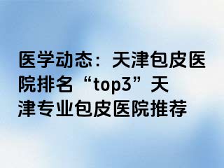 医学动态：天津包皮医院排名“top3”天津专业包皮医院推荐