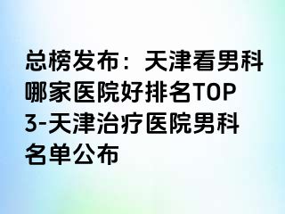 总榜发布：天津看男科哪家医院好排名TOP3-天津治疗医院男科名单公布