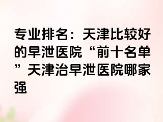 专业排名：天津比较好的早泄医院“前十名单”天津治早泄医院哪家强