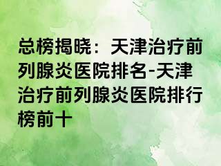 总榜揭晓：天津治疗前列腺炎医院排名-天津治疗前列腺炎医院排行榜前十