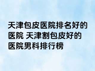 天津包皮医院排名好的医院 天津割包皮好的医院男科排行榜