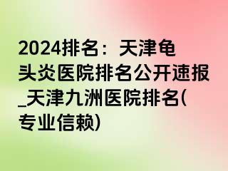 2024排名：天津龟头炎医院排名公开速报_天津九洲医院排名(专业信赖)