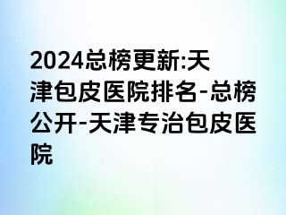 2024总榜更新:天津包皮医院排名-总榜公开-天津专治包皮医院